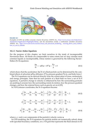 338 Finite Element Modeling and Simulation with ANSYS Workbench
10.2.3 Navier–Stokes Equations
For the purpose of this chapter, we limit ourselves to the study of incompressible
Newtonian flows. All fluids are compressible to some extent, but we may consider most
common liquids as incompressible, whose motion is governed by the following Navier–
Stokes (N–S) equations:
∂
∂ ρ
u
u u u f
t
p
= − ∇ + ∇ −
∇
+
ν 2
(10.1)
which shows that the acceleration ∂ ∂
u/ t of a fluid particle can be determined by the com-
bined effects of advection u u
∇ , diffusion ν∇2
u, pressure gradient ∇p/ρ, and body force f.
The N–S equations can be derived directly from the conservation of mass, momentum,
and energy principles. Note that for each particle of a fluid field we have a set of N–S
equations. A particle’s change in velocity is influenced by how the surrounding particles
are pushing it around, how the surrounding resists its motion, how the pressure gradient
changes, and how the external forces such as gravity act on it [15].
In 3-D Cartesian coordinates, the N–S equations become:
ρ
∂
∂
∂
∂
∂
∂
∂
∂
ν
∂
∂
∂
∂
∂
∂
u
t
u
u
x
v
u
y
w
u
z
u
x
u
y
u
z
+ + +





 = + +





 −
2
2
2
2
2
2
∂
∂
∂
p
x
fx
+ (10.2)
ρ
∂
∂
∂
∂
∂
∂
∂
∂
ν
∂
∂
∂
∂
∂
∂
v
t
u
v
x
v
v
y
w
v
z
v
x
v
y
v
z
+ + +





 = + +





 −
2
2
2
2
2
2
∂
∂
∂
p
y
fy
+ (10.3)
ρ
∂
∂
∂
∂
∂
∂
∂
∂
ν
∂
∂
∂
∂
∂
∂
w
t
u
w
x
v
w
y
w
w
z
w
x
w
y
w
z
+ + +





 = + +





 −
2
2
2
2
2
2
∂
∂
∂
p
z
fz
+ (10.4)
where u, v, and w are components of the particle’s velocity vector u.
In CFD modeling, the N–S equations for particle motion are numerically solved, along
with specified boundary conditions, on a 3-D grid that represents the fluid domain to be
FIGURE 10.1
Examples of CFD: (a) airflow around a tractor (Courtesy ANSYS, Inc., http://www.ansys.com/Industries/
Automotive/Application+Highlights/Body), and (b) streamlines inside a combustion chamber (Courtesy
ANSYS, Inc., http://www.edr.no/en/courses/ansys_cfd_advanced_modeling_ reacting_flows_and_combus-
tion_in_ans ys_fluent).
 