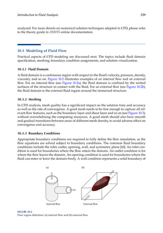 339
Introduction to Fluid Analysis
analyzed. For more details on numerical solution techniques adopted in CFD, please refer
to the theory guide in ANSYS online documentation.
10.3 Modeling of Fluid Flow
Practical aspects of CFD modeling are discussed next. The topics include fluid domain
specification, meshing, boundary condition assignments, and solution visualization.
10.3.1 Fluid Domain
A fluid domain is a continuous region with respect to the fluid’s velocity, pressure, density,
viscosity, and so on. Figure 10.2 illustrates examples of an internal flow and an external
flow. For an internal flow (see Figure 10.2a), the fluid domain is confined by the wetted
surfaces of the structure in contact with the fluid. For an external flow (see Figure 10.2b),
the fluid domain is the external fluid region around the immersed structure.
10.3.2 Meshing
In CFD analysis, mesh quality has a significant impact on the solution time and accuracy
as well as the rate of convergence. A good mesh needs to be fine enough to capture all rel-
evant flow features, such as the boundary layer and shear layer and so on (see Figure 10.3),
without overwhelming the computing resources. A good mesh should also have smooth
and gradual transitions between areas of different mesh density, to avoid adverse effect on
convergence and accuracy.
10.3.3 Boundary Conditions
Appropriate boundary conditions are required to fully define the flow simulation, as the
flow equations are solved subject to boundary conditions. The common fluid boundary
conditions include the inlet, outlet, opening, wall, and symmetry plane [16]. An inlet con-
dition is used for boundaries where the flow enters the domain. An outlet condition is for
where the flow leaves the domain. An opening condition is used for boundaries where the
fluid can enter or leave the domain freely. A wall condition represents a solid boundary of
External flow
Internal flow
(a) (b)
FIGURE 10.2
Flow region definition: (a) internal flow and (b) external flow.
 