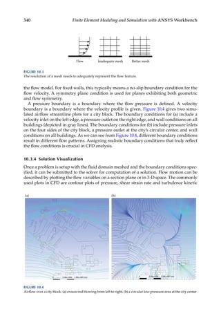 340 Finite Element Modeling and Simulation with ANSYS Workbench
the flow model. For fixed walls, this typically means a no-slip boundary condition for the
flow velocity. A symmetry plane condition is used for planes exhibiting both geometric
and flow symmetry.
A pressure boundary is a boundary where the flow pressure is defined. A velocity
boundary is a boundary where the velocity profile is given. Figure 10.4 gives two simu-
lated airflow streamline plots for a city block. The boundary conditions for (a) include a
velocity inlet on the left edge, a pressure outlet on the right edge, and wall conditions on all
buildings (depicted in gray lines). The boundary conditions for (b) include pressure inlets
on the four sides of the city block, a pressure outlet at the city’s circular center, and wall
conditions on all buildings. As we can see from Figure 10.4, different boundary conditions
result in different flow patterns. Assigning realistic boundary conditions that truly reflect
the flow conditions is crucial in CFD analysis.
10.3.4 Solution Visualization
Once a problem is setup with the fluid domain meshed and the boundary conditions spec-
ified, it can be submitted to the solver for computation of a solution. Flow motion can be
described by plotting the flow variables on a section plane or in 3-D space. The commonly
used plots in CFD are contour plots of pressure, shear strain rate and turbulence kinetic
Flow Inadequate mesh Better mesh
FIGURE 10.3
The resolution of a mesh needs to adequately represent the flow feature.
0 5.00e+004 1.00e+005 (m) 0 5.00e+004 1.00e+005 (m)
(a) (b)
FIGURE 10.4
Airflow over a city block: (a) crosswind blowing from left to right; (b) a circular low-pressure area at the city center.
 