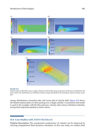 341
Introduction to Fluid Analysis
energy distributions, streamline plot, and vector plot of velocity field. Figure 10.5 shows
the related solution plots of a flow passing over a single cylinder. A symmetric half-model
is used in the example, with the flow pressure, velocity, shear stress, turbulence intensity,
and particle trajectories plotted as shown above.
10.4 Case Studies with ANSYS Workbench
Problem Description: The aerodynamic performance of vehicles can be improved by
utilizing computational fluid dynamics simulation. In this case study, we conduct fluid
Turbulence kinetic energy
Contour 2
Velocity
Streamline 1
Contour 1
Pressure
3.820e-005
(a) (b)
(c) (d)
7.329e-002
6.600e-002
6.714e-006 7.669e-003
5.763e-003
3.858e-003
1.952e-003
4.635e-005
6.052e-006
5.390e-006
4.728e-006
4.066e-006
3.404e-006
2.742e-006
2.080e-006
1.418e-006
7.558e-007
9.375e-008
5.871e-002
5.142e-002
4.412e-002
3.683e-002
2.954e-002
2.225e-002
7.661e-003
3.685e-004
1.495e-002
3.105e-005
2.390e-005
1.674e-005
9.590e-006
2.438e-006
–4.715e-006
–1.187e-005
–1.902e-005
–2.617e-005
–3.333e-005
[Pa]
[mˆ2 sˆ–2]
[sˆ–1]
[msˆ–1]
Shear strain rate
Contour 1
Velocity
Vector 1
(e)
[msˆ–1]
7.669e-003
5.752e-003
3.835e-003
1.917e-003
0.000e-000
FIGURE 10.5
Solution plots of fluid flow past a single cylinder (a half-model using symmetry). (a) Pressure distribution; (b)
shear strain rate distribution; (c) turbulence kinetic energy distribution; (d) streamline; and (e) velocity vector
plot.
 