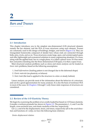 21
2
Bars and Trusses
2.1 Introduction
This chapter introduces you to the simplest one-dimensional (1-D) structural element,
namely the bar element, and the FEA of truss structures using such element. Trusses
are commonly used in the design of buildings, bridges, and towers (Figure 2.1). They are
triangulated frameworks composed of slender bars whose ends are connected through
bolts, pins, rivets, and so on. Truss structures create large, open, and uninterrupted space,
and offer lightweight and economical solutions to many engineering situations. If a truss,
along with the applied load, lies in a single plane, it is called a planar truss. If it has mem-
bers and joints extending into the three-dimensional (3-D) space, it is then a space truss.
Most structural analysis problems such as stress and strain analysis can be treated as
linear static problems, based on the following assumptions:
1. Small deformations (loading pattern is not changed due to the deformed shape)
2. Elastic materials (no plasticity or failures)
3. Static loads (the load is applied to the structure in a slow or steady fashion)
Linear analysis can provide most of the information about the behavior of a structure,
and can be a good approximation for many analyses. It is also the basis of nonlinear FEA
in most of the cases. In Chapters 2 through 7, only linear static responses of structures are
considered.
2.2 Review of the 1-D Elasticity Theory
We begin by examining the problem of an axially loaded bar based on 1-D linear elasticity.
Consider a uniform prismatic bar shown in Figure 2.2. The parameters L, A, and E are the
length, cross-sectional area, and elastic modulus of the bar, respectively.
Let u, ε, and σ be the displacement, strain, and stress, respectively (all in the axial direc-
tion and functions of x only), we have the following basic relations:
Strain–displacement relation:
ε =
( )
( )
x
du x
dx
(2.1)
 