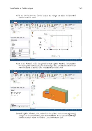 345
Introduction to Fluid Analysis
Click the Create Rounded Corner icon on the Design tab. Draw two rounded
corners as shown below.
Click on the Pull icon on the Design tab. In the Graphics Window, ctrl-click the
two rectangular surfaces, and pull them along z-axis. Enter 0.8m in the box for
extrusion depth to create a solid. Press Esc to cancel the pull.
In the Graphics Window, click on the side face (with a surface normal pointing
along z-axis as shown below), and click the Sketch Mode icon on the Design
tab to start a new sketch on this face. Click on the Point icon.
 