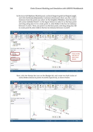 346 Finite Element Modeling and Simulation with ANSYS Workbench
In the lower left Options-Sketch panel, uncheck Snape to grid and Snap to angle,
and click Cartesian dimensions. Cartesian dimensions show you the x and y
distances from the point you select. In the Graphics Window, click the lower
left corner (labelled Point C in the figure below) to select it as the base point
and drag along line CA to create point A, enter 0.8m in the box for distance
between A and C. Next, use point A as the base point, and drag along line AB
to create point B, enter 2.4m in the box for distance between A and B.
Next, click the Sweep Arc icon on the Design tab, and create two half circles of
radius 0.4m centered at points A and B, respectively, as shown below.
 