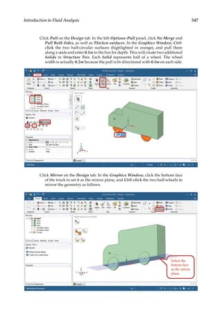 347
Introduction to Fluid Analysis
Click Pull on the Design tab. In the left Options-Pull panel, click No Merge and
Pull Both Sides, as well as Thicken surfaces. In the Graphics Window, Ctrl-
click the two half-circular surfaces (highlighted in orange), and pull them
along z-axis and enter 0.1m in the box for depth. This will create two additional
Solids in Structure Tree. Each Solid represents half of a wheel. The wheel
width is actually 0.2m because the pull is bi-directional with 0.1m on each side.
Click Mirror on the Design tab. In the Graphics Window, click the bottom face
of the truck to set it as the mirror plane, and Ctrl-click the two half-wheels to
mirror the geometry as follows.
 