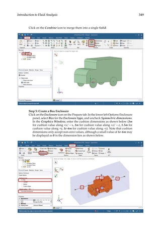 349
Introduction to Fluid Analysis
Click on the Combine icon to merge them into a single Solid.
Step 5: Create a Box Enclosure
Click on the Enclosure icon on the Prepare tab. In the lower left Options-Enclosure
panel, select Box for the Enclosure type, and uncheck Symmetric dimensions.
In the Graphics Window, enter the cushion dimensions as shown below (3m
for cushion value along +x/ − x, 1m for cushion value along +z/ − z, 1.5m for
cushion value along +y, 1e-6m for cushion value along –y). Note that cushion
dimensions only accept non-zero values, although a small value of 1e-6m may
be displayed as 0 in the dimension box as shown below.
 