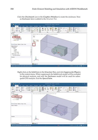 350 Finite Element Modeling and Simulation with ANSYS Workbench
Click the Checkmark icon in the Graphics Window to create the enclosure. Now
an Enclosure item is added to the Structure Tree.
Right-click on the Solid item in the Structure Tree, and click Suppress for Physics
in the context menu. When suppressed, the Solid truck model will be excluded
for physical analysis, and only the Enclosure model will be used for subse-
quent CFD analysis. Exit the SpaceClaim.
 