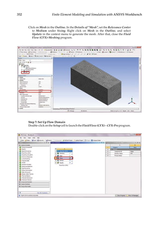 352 Finite Element Modeling and Simulation with ANSYS Workbench
Click on Mesh in the Outline. In the Details of “Mesh”, set the Relevance Center
to Medium under Sizing. Right click on Mesh in the Outline, and select
Update in the context menu to generate the mesh. After that, close the Fluid
Flow (CFX)-Meshing program.
Step 7: Set Up Flow Domain
Double-click on the Setup cell to launch the Fluid Flow (CFX) – CFX-Pre program.
 