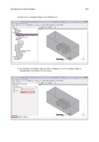 353
Introduction to Fluid Analysis
Double-click on Analysis Type in the Outline tree.
In the Details of Analysis Type in Flow Analysis 1, set the Analysis Type to
Steady State. Click Ok to exit the menu.
 