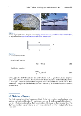 22 Finite Element Modeling and Simulation with ANSYS Workbench
Stress–strain relation:
σ = ε
( ) ( )
x E x (2.2)
Equilibrium equation:
d x
dx
f x
σ
+ =
( )
( ) 0 (2.3)
where f(x) is the body force (force per unit volume, such as gravitational and magnetic
forces) inside the bar. To obtain the displacement, strain, and stress field in a bar, Equations
2.1 through 2.3 need to be solved under given boundary conditions, which can be done
readily for a single bar, but can be tedious for a network of bars or a truss structure made
of many bars.
2.3 Modeling of Trusses
For the truss analysis, it is often assumed that: (1) the bar members are of uniform cross
sections and are joined together by frictionless pins, and (2) loads are applied to joints only
and not in between joints along the truss members. It is based on these assumptions that
the truss members are considered to carry only axial loads and have negligible bending
resistance.
x P
L
A, E
FIGURE 2.2
An axially loaded elastic bar.
FIGURE 2.1
Truss examples: (a) Montreal Biosphere Museum (http://en.wikipedia.org/wiki/Montreal_Biosph%C3%A8re).
(b) Betsy Ross Bridge (http://en.wikipedia.org/wiki/Betsy_Ross_Bridge).
 