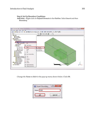 355
Introduction to Fluid Analysis
Step 8: Set Up Boundary Conditions
Add Inlet – Right-click on Default Domain in the Outline. Select Insert and then
Boundary.
Change the Name to Inlet in the pop-up menu shown below. Click Ok.
 