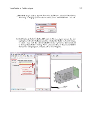 357
Introduction to Fluid Analysis
Add Outlet – Right-click on Default Domain in the Outline. Select Insert and then
Boundary. In the pop-up menu shown below, set the Name to Outlet. Click Ok.
In the Details of Outlet in Default Domain in Flow Analysis 1, select the face
highlighted below for the Location of the outlet under the tab of Basic Settings.
To select a face, click the Selection Button to the right of the Location field
to display the Selection Dialog Panel. Click each face in the panel until the
desired face is highlighted, and click Ok to close the panel.
 