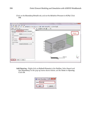 358 Finite Element Modeling and Simulation with ANSYS Workbench
Click on the Boundary Details tab, and set the Relative Pressure to 0 [Pa]. Click
OK.
Add Opening – Right-click on Default Domain in the Outline. Select Insert and
then Boundary. In the pop-up menu shown below, set the Name to Opening.
Click Ok.
 