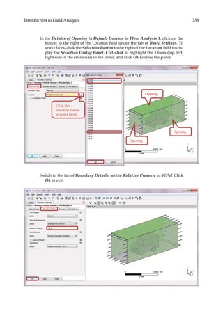 359
Introduction to Fluid Analysis
In the Details of Opening in Default Domain in Flow Analysis 1, click on the
button to the right of the Location field under the tab of Basic Settings. To
select faces, click the Selection Button to the right of the Location field to dis-
play the Selection Dialog Panel. Ctrl-click to highlight the 3 faces (top, left,
right side of the enclosure) in the panel, and click Ok to close the panel.
Switch to the tab of Boundary Details, set the Relative Pressure to 0 [Pa]. Click
Ok to exit.
 
