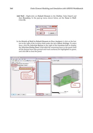 360 Finite Element Modeling and Simulation with ANSYS Workbench
Add Wall – Right-click on Default Domain in the Outline. Select Insert and
then Boundary. In the pop-up menu shown below, set the Name to Wall.
Click Ok.
In the Details of Wall in Default Domain in Flow Analysis 1, click on the but-
ton to the right of the Location field under the tab of Basic Settings. To select
faces, click the Selection Button to the right of the Location field to display
the Selection Dialog Panel. Ctrl-click the remaining faces in the panel until
all the desired faces (the ground and truck surfaces) are highlighted in green,
and click Ok to close the panel.
 