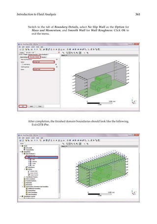 361
Introduction to Fluid Analysis
Switch to the tab of Boundary Details, select No Slip Wall as the Option for
Mass and Momentum, and Smooth Wall for Wall Roughness. Click Ok to
exit the menu.
After completion, the finished domain boundaries should look like the following.
Exit CFX-Pre.
 