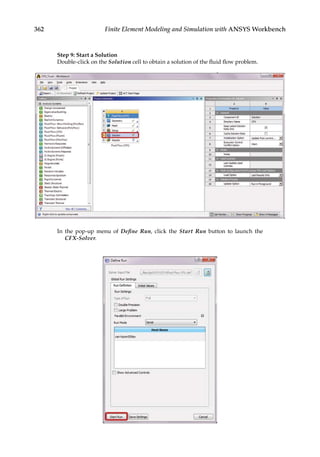 362 Finite Element Modeling and Simulation with ANSYS Workbench
Step 9: Start a Solution
Double-click on the Solution cell to obtain a solution of the fluid flow problem.
In the pop-up menu of Define Run, click the Start Run button to launch the
CFX-Solver.
 