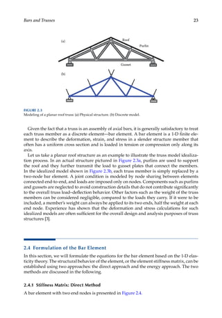 23
Bars and Trusses
Given the fact that a truss is an assembly of axial bars, it is generally satisfactory to treat
each truss member as a discrete element—bar element. A bar element is a 1-D finite ele-
ment to describe the deformation, strain, and stress in a slender structure member that
often has a uniform cross section and is loaded in tension or compression only along its
axis.
Let us take a planar roof structure as an example to illustrate the truss model idealiza-
tion process. In an actual structure pictured in Figure 2.3a, purlins are used to support
the roof and they further transmit the load to gusset plates that connect the members.
In the idealized model shown in Figure 2.3b, each truss member is simply replaced by a
two-node bar element. A joint condition is modeled by node sharing between elements
connected end-to-end, and loads are imposed only on nodes. Components such as purlins
and gussets are neglected to avoid construction details that do not contribute significantly
to the overall truss load–deflection behavior. Other factors such as the weight of the truss
members can be considered negligible, compared to the loads they carry. If it were to be
included, a member’s weight can always be applied to its two ends, half the weight at each
end node. Experience has shown that the deformation and stress calculations for such
idealized models are often sufficient for the overall design and analysis purposes of truss
structures [3].
2.4 Formulation of the Bar Element
In this section, we will formulate the equations for the bar element based on the 1-D elas-
ticity theory. The structural behavior of the element, or the element stiffness matrix, can be
established using two approaches: the direct approach and the energy approach. The two
methods are discussed in the following.
2.4.1 Stiffness Matrix: Direct Method
A bar element with two end nodes is presented in Figure 2.4.
(a)
(b)
Roof
Purlin
Gusset
FIGURE 2.3
Modeling of a planar roof truss: (a) Physical structure. (b) Discrete model.
 