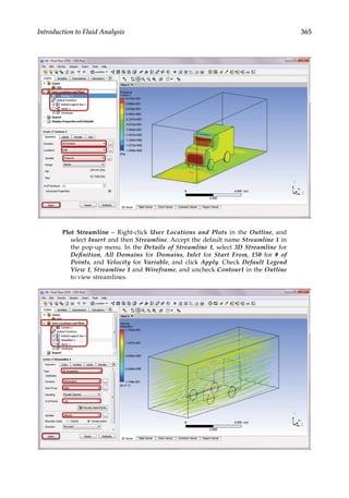 365
Introduction to Fluid Analysis
Plot Streamline – Right-click User Locations and Plots in the Outline, and
select Insert and then Streamline. Accept the default name Streamline 1 in
the pop-up menu. In the Details of Streamline 1, select 3D Streamline for
Definition, All Domains for Domains, Inlet for Start From, 150 for # of
Points, and Velocity for Variable, and click Apply. Check Default Legend
View 1, Streamline 1 and Wireframe, and uncheck Contour1 in the Outline
to view streamlines.
 