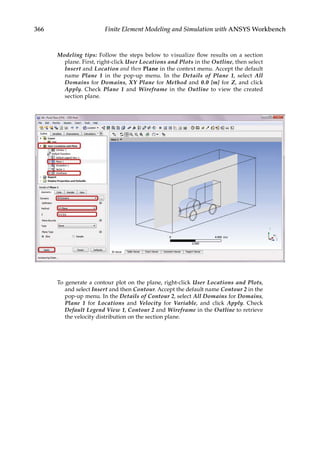 366 Finite Element Modeling and Simulation with ANSYS Workbench
Modeling tips: Follow the steps below to visualize flow results on a section
plane. First, right-click User Locations and Plots in the Outline, then select
Insert and Location and then Plane in the context menu. Accept the default
name Plane 1 in the pop-up menu. In the Details of Plane 1, select All
Domains for Domains, XY Plane for Method and 0.0 [m] for Z, and click
Apply. Check Plane 1 and Wireframe in the Outline to view the created
section plane.
To generate a contour plot on the plane, right-click User Locations and Plots,
and select Insert and then Contour. Accept the default name Contour 2 in the
pop-up menu. In the Details of Contour 2, select All Domains for Domains,
Plane 1 for Locations and Velocity for Variable, and click Apply. Check
Default Legend View 1, Contour 2 and Wireframe in the Outline to retrieve
the velocity distribution on the section plane.
 