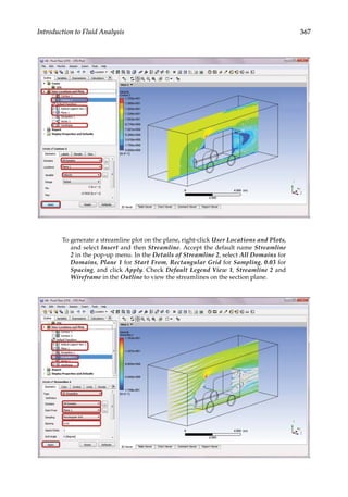 367
Introduction to Fluid Analysis
To generate a streamline plot on the plane, right-click User Locations and Plots,
and select Insert and then Streamline. Accept the default name Streamline
2 in the pop-up menu. In the Details of Streamline 2, select All Domains for
Domains, Plane 1 for Start From, Rectangular Grid for Sampling, 0.03 for
Spacing, and click Apply. Check Default Legend View 1, Streamline 2 and
Wireframe in the Outline to view the streamlines on the section plane.
 