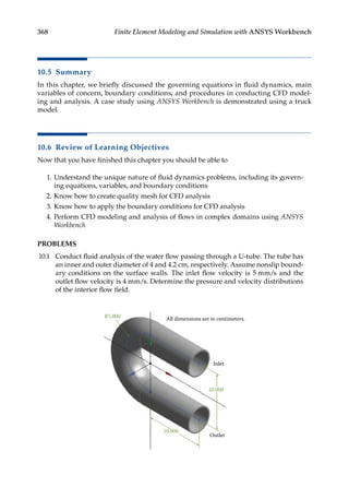 368 Finite Element Modeling and Simulation with ANSYS Workbench
10.5 Summary
In this chapter, we briefly discussed the governing equations in fluid dynamics, main
variables of concern, boundary conditions, and procedures in conducting CFD model-
ing and analysis. A case study using ANSYS Workbench is demonstrated using a truck
model.
10.6 Review of Learning Objectives
Now that you have finished this chapter you should be able to
1. Understand the unique nature of fluid dynamics problems, including its govern-
ing equations, variables, and boundary conditions
2. Know how to create quality mesh for CFD analysis
3. Know how to apply the boundary conditions for CFD analysis
4. Perform CFD modeling and analysis of flows in complex domains using ANSYS
Workbench
PROBLEMS
10.1 Conduct fluid analysis of the water flow passing through a U-tube. The tube has
an inner and outer diameter of 4 and 4.2 cm, respectively. Assume nonslip bound-
ary conditions on the surface walls. The inlet flow velocity is 5 mm/s and the
outlet flow velocity is 4 mm/s. Determine the pressure and velocity distributions
of the interior flow field.
All dimensions are in centimeters.
R5.000
10.000
10.000
Outlet
Inlet
 