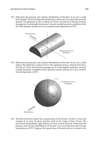 369
Introduction to Fluid Analysis
10.2 Determine the pressure and velocity distributions of the flow of air over a solid
half-cylinder. The 20 cm long half-cylinder has a radius of 5 cm, and is placed on the
ground. The upstream air has a velocity of 5 mm/s, and the air in the downstream
passageway is at atmospheric pressure. Assume nonslip boundary conditions at the
air–solid interface and the air is at a constant room temperature of 25°C.
All dimensions are in
centimeters.
R5.000
Flow direction
10.3 Determine the pressure and velocity distributions of the flow of air over a solid
sphere. The sphere has a radius of 5 cm. The upstream air has a velocity of 5 mm/s,
and the air in the downstream passageway is at atmospheric pressure. Assume
nonslip boundary conditions at the spherical surface and the air is at a constant
room temperature of 25°C.
R5.000
All dimensions are in
centimeters.
Flow direction
10.4 The heat sink shown below has a square base of size 22 mm × 22 mm × 2 mm and
consists of an array of square pin-fins, each of size 2 mm × 2 mm × 8 mm. The
pin-fins are separated by a gap distance of 4 mm in each direction. Determine the
pressure and velocity distributions of the flow of air over the heat sink at room
temperature of 25°C. Suppose the square base of the heat sink is in contact with
 