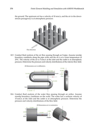 370 Finite Element Modeling and Simulation with ANSYS Workbench
the ground. The upstream air has a velocity of 10 mm/s, and the air in the down-
stream passageway is at atmospheric pressure.
Flow direction
10.5 Conduct fluid analysis of the air flow passing through an S-pipe. Assume nonslip
boundary conditions along the pipe walls and the air is at a room temperature of
25°C. The velocity of the air is 5 mm/s at the inlet and the outlet is at atmospheric
pressure. Determine the pressure and velocity distributions of the interior flow field.
All dimensions are in millimeters.
Inlet
R10.000
20.000
R5.000
R3.000
R10.000
20.000
10.000
Outlet
40.000
10.6 Conduct fluid analysis of the water flow passing through an orifice. Assume
nonslip boundary conditions on the walls. The water has a uniform velocity of
15 mm/s at the inlet and the outlet is at atmospheric pressure. Determine the
pressure and velocity distributions of the flow field.
All dimensions are in centimeters.
10.000
10.000
1.000
6.000
Inlet
Outlet
 
