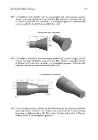 371
Introduction to Fluid Analysis
10.7 Conduct fluid analysis of the water flow passing through a diffuser pipe. Assume
nonslip boundary conditions along the walls. The water has a uniform velocity
of 10 mm/s at the inlet and the outlet is at atmospheric pressure. Determine the
pressure and velocity distributions of the flow field.
All dimensions are in centimeters.
6.000 10.000
3.000
6.000
Outlet
Inlet
10.8 Conduct fluid analysis of the water flow passing through a transition pipe. Assume
nonslip boundary conditions along the walls. The water has a uniform velocity
of 25 mm/s at the inlet and the outlet is at atmospheric pressure. Determine the
pressure and velocity distributions of the flow field.
All dimensions are in centimeters.
8.000 8.000 8.000
3.000
Outlet
Inlet
5.000
10.9 Determine the pressure and velocity distributions of the flow of water inside the
following circular chamber. The chamber has a depth of 2 m. Assume nonslip
boundary conditions at the walls. The velocity of water at the inlets is 10 cm/s,
and the outlets are at atmospheric pressure.
 