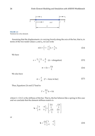 24 Finite Element Modeling and Simulation with ANSYS Workbench
Assuming that the displacement u is varying linearly along the axis of the bar, that is, in
terms of the two nodal values ui and uj, we can write
u x
x
L
u
x
L
u
i j
( ) = −





 +
1 (2.4)
We have
ε =
−
= =
u u
L L
j i ∆
∆
( )
elongation (2.5)
σ = ε =
E
E
L
∆
(2.6)
We also have
σ = =
F
A
F
( )
force in bar (2.7)
Thus, Equations 2.6 and 2.7 lead to
F
EA
L
k
= =
∆ ∆
where k = EA/L is the stiffness of the bar. That is, the bar behaves like a spring in this case
and we conclude that the element stiffness matrix is
k =
−
−





 =
−
−












k k
k k
EA
L
EA
L
EA
L
EA
L
or
k =
−
−






EA
L
1 1
1 1
(2.8)
L
x
fi i j fj
ui
uj
A, E
FIGURE 2.4
Notation for a bar element.
 