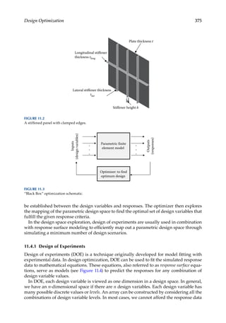 375
Design Optimization
be established between the design variables and responses. The optimizer then explores
the mapping of the parametric design space to find the optimal set of design variables that
fulfill the given response criteria.
In the design space exploration, design of experiments are usually used in combination
with response surface modeling to efficiently map out a parametric design space through
simulating a minimum number of design scenarios.
11.4.1 Design of Experiments
Design of experiments (DOE) is a technique originally developed for model fitting with
experimental data. In design optimization, DOE can be used to fit the simulated response
data to mathematical equations. These equations, also referred to as response surface equa-
tions, serve as models (see Figure 11.4) to predict the responses for any combination of
design variable values.
In DOE, each design variable is viewed as one dimension in a design space. In general,
we have an n-dimensional space if there are n design variables. Each design variable has
many possible discrete values or levels. An array can be constructed by considering all the
combinations of design variable levels. In most cases, we cannot afford the response data
Plate thickness t
Longitudinal stiffener
thickness tlong
Lateral stiffener thickness
tlat
Stiffener height h
FIGURE 11.2
A stiffened panel with clamped edges.
Parametric finite
element model
.
.
.
.
.
.
Inputs
(design
variables)
Outputs
(responses)
Optimizer: to find
optimum design
FIGURE 11.3
“Black Box” optimization schematic.
 