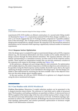 377
Design Optimization
experiments [17]. CCD enables an efficient construction of a second-order fitting model.
As illustrated in Figure 11.5, a typical face-centered CCD for three design variables (x1, x2,
and x3) at 3 ­
levels suggests the use of 15 design points, compared to 33 possible combina-
tions of the full design. The 15 design points are marked as back dots in Figure 11.5. Each
design point corresponds to a design scenario. By using the CCD, the maximum amount of
information can be extracted while requiring a significantly reduced number of numerical
experiments.
11.4.2 Response Surface Optimization
After the design space is sampled through an experimental design such as CCD, a response
dataset (e.g., the maximum deformation and stress results) can be readily obtained for a
design scenario through the finite element simulation. The response datasets, with each
dataset corresponding to a simulation scenario, are then used to fit the response surface
models. These models are interpolation models that can provide continuous variation of
the responses with respect to the design variables (see Figure 11.4).
In the optimizer, a designer sets up a design objective and constraints. For optimization
with multiple objectives, the relative importance of different objectives and constraints can
be specified. Using the fitted response surface models, the feasible region, that is, the region
satisfying all design constraints can be identified in the design space. The best design can-
didate is then determined by searching for the best available value of the objective func-
tion over the entire design space’s feasible region.
In the next section, we will use ANSYS Workbench to optimize an L-shaped structure
using the above-mentioned techniques.
11.5 Case Studies with ANSYS Workbench
Problem Description: Determine if weight reduction pockets can be generated in the
L-shaped structure shown below. The structure is 2 mm thick and is made of structural
steel. The boundary and loading conditions are specified as follows: A downward force of
300 N is applied at the bottom edge of the free end, and the top face of the L-shape is fixed.
The allowed maximum deformation in the structure is 0.3 mm. A) Perform topology opti-
mization to achieve 75% weight reduction. B) Redesign the structure based on the results
from topology optimization, and conduct parametric optimization to minimize weight
subject to the deformation constraint.
x1
x2
x3
FIGURE 11.5
A face-centered central composite design for three design variables.
 