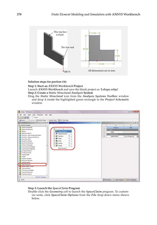 378 Finite Element Modeling and Simulation with ANSYS Workbench
All dimensions are in mm.
This top face
is fixed.
300 N
The free end
Solution steps for portion (A):
Step 1: Start an ANSYS Workbench Project
Launch ANSYS Workbench and save the blank project as ‘Lshape.wbpj’.
Step 2: Create a Static Structural Analysis System
Drag the Static Structural icon from the Analysis Systems Toolbox window
and drop it inside the highlighted green rectangle in the Project Schematic
window.
Step 3: Launch the SpaceClaim Program
Double-click the Geometry cell to launch the SpaceClaim program. To custom-
ize units, click SpaceClaim Options from the File drop-down menu shown
below.
 