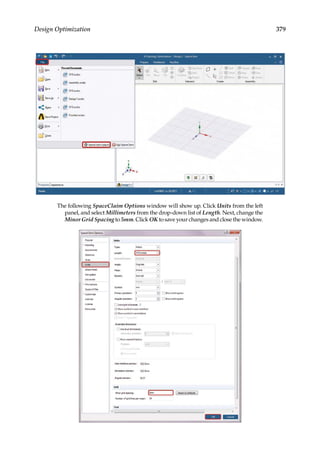 379
Design Optimization
The following SpaceClaim Options window will show up. Click Units from the left
panel, and select Millimeters from the drop-down list of Length. Next, change the
Minor Grid Spacing to 5mm. Click OK to save your changes and close the window.
 