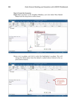 380 Finite Element Modeling and Simulation with ANSYS Workbench
Step 4: Create the Geometry
Right-click anywhere in the Graphics Window, and click Select New Sketch
Plane from the drop-down context menu.
Mouse over x-y plane, and click to select the highlighted x-y plane. This will
change the sketch plane from the default x-z plane (shown above) to the x-y
plane (shown below).
 