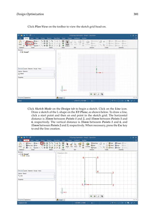 381
Design Optimization
Click Plan View on the toolbar to view the sketch grid head-on.
Click Sketch Mode on the Design tab to begin a sketch. Click on the Line icon.
Draw a sketch of the L-shape on the XY Plane, as shown below. To draw a line,
click a start point and then an end point in the sketch grid. The horizontal
distance is 35mm betweem Points 1 and 2, and 15mm between Points 5 and
6, respectively. The vertical distance is 35mm betweem Points 1 and 6, and
15mm between Points 2 and 3, respectively. When necessary, press the Esc key
to end the line creation.
 