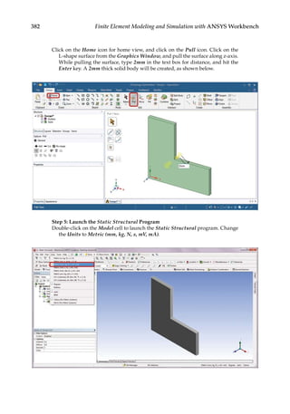 382 Finite Element Modeling and Simulation with ANSYS Workbench
Click on the Home icon for home view, and click on the Pull icon. Click on the
L-shape surface from the Graphics Window, and pull the surface along z-axis.
While pulling the surface, type 2mm in the text box for distance, and hit the
Enter key. A 2mm thick solid body will be created, as shown below.
Step 5: Launch the Static Structural Program
Double-click on the Model cell to launch the Static Structural program. Change
the Units to Metric (mm, kg, N, s, mV, mA).
 
