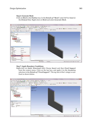 383
Design Optimization
Step 6: Generate Mesh
Click on Mesh in the Outline tree. In the Details of “Mesh”, enter’1.0’ for 1mm for
the Element Size. Right-click on Mesh and select Generate Mesh.
Step 7: Apply Boundary Conditions
Right-click on Static Structural (A5). Choose Insert and then Fixed Support
from the context menu. Click on the top face, and apply it to the Geometry
selection in the Details of “Fixed Support”. The top face of the L-shape is now
fixed as shown below.
 