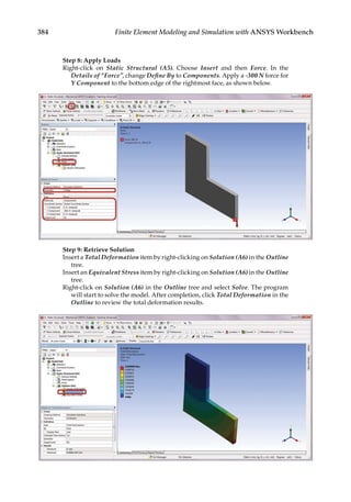 384 Finite Element Modeling and Simulation with ANSYS Workbench
Step 8: Apply Loads
Right-click on Static Structural (A5). Choose Insert and then Force. In the
Details of “Force”, change Define By to Components. Apply a -300 N force for
Y Component to the bottom edge of the rightmost face, as shown below.
Step 9: Retrieve Solution
Insert a Total Deformation item by right-clicking on Solution (A6) in the Outline
tree.
Insert an Equivalent Stress item by right-clicking on Solution (A6) in the Outline
tree.
Right-click on Solution (A6) in the Outline tree and select Solve. The program
will start to solve the model. After completion, click Total Deformation in the
Outline to review the total deformation results.
 