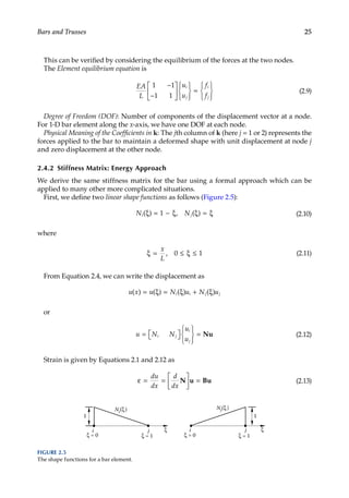 25
Bars and Trusses
This can be verified by considering the equilibrium of the forces at the two nodes.
The Element equilibrium equation is
EA
L
u
u
f
f
i
j
i
j
1 1
1 1
−
−













=







(2.9)
Degree of Freedom (DOF): Number of components of the displacement vector at a node.
For 1-D bar element along the x-axis, we have one DOF at each node.
Physical Meaning of the Coefficients in k: The jth column of k (here j = 1 or 2) represents the
forces applied to the bar to maintain a deformed shape with unit displacement at node j
and zero displacement at the other node.
2.4.2 Stiffness Matrix: Energy Approach
We derive the same stiffness matrix for the bar using a formal approach which can be
applied to many other more complicated situations.
First, we define two linear shape functions as follows (Figure 2.5):
N N
i j
( ) , ( )
ξ = − ξ ξ = ξ
1 (2.10)
where
ξ = ≤ ξ ≤
x
L
, 0 1 (2.11)
From Equation 2.4, we can write the displacement as
u x u N u N u
i i j j
( ) ( ) ( ) ( )
= ξ = ξ + ξ
or
u N N
u
u
i j
i
j
= 
 








= Nu (2.12)
Strain is given by Equations 2.1 and 2.12 as
ε = =





 =
du
dx
d
dx
N u Bu (2.13)
i j ξ
ξ = 0 ξ = 1 ξ = 1
ξ
Ni(ξ) Nj(ξ)
1
i j
ξ = 0
1
FIGURE 2.5
The shape functions for a bar element.
 