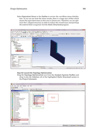 385
Design Optimization
Select Equivalent Stress in the Outline to review the von-Mises stress distribu-
tion. As we can see from the stress results, there is a large area of blue which
means the equivalent stress in this area is almost zero. Therefore, we can opti-
mize the L-shaped structure in order to reduce the overall mass and just keep
the material that is required. Exit the Static Structural program.
Step 10: Launch the Topology Optimization
Drag the Topology Optimization icon from the Analysis Systems Toolbox and
drop it onto the Solution cell of the highlighted Static Structural system in
the Project Schematic.
 