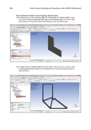 388 Finite Element Modeling and Simulation with ANSYS Workbench
Step 12: Retrieve Solution from Topology Optimization
In the Project tree, select Solution (B6). In the Details of “Solution (B6)”, make
sure that the Export Topology (STL file) in Post Processing is set to Yes. This
will enable us to export the optimized design as STL file afterwards.
Next, right-click on Solution (B6), and click Solve. When it starts running, click
on Topology Density Tracker in the Project tree to track the topology optimi-
zation process.
 