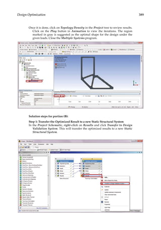 389
Design Optimization
Once it is done, click on Topology Density in the Project tree to review results.
Click on the Play button in Animation to view the iterations. The region
marked in gray is suggested as the optimal shape for the design under the
given loads. Close the Multiple Systems program.
Solution steps for portion (B):
Step 1: Transfer the Optimized Result to a new Static Structural System
In the Project Schematic, right-click on Results and click Transfer to Design
Validation System. This will transfer the optimized results to a new Static
Structural System.
 