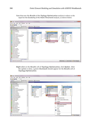 390 Finite Element Modeling and Simulation with ANSYS Workbench
Note that now the Results of the Toplogy Optimization analysis is taken as the
input for the Geometry of the Static Structural analysis, as shown below.
Right-click on the Results cell of Topology Optimization, click Update. After
the update is done, a green Checkmark should appear for the Results cell of
Topology Optimization.
 