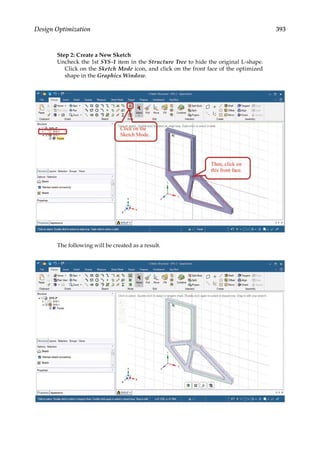393
Design Optimization
Step 2: Create a New Sketch
Uncheck the 1st SYS-1 item in the Structure Tree to hide the original L-shape.
Click on the Sketch Mode icon, and click on the front face of the optimized
shape in the Graphics Window.
The following will be created as a result.
 