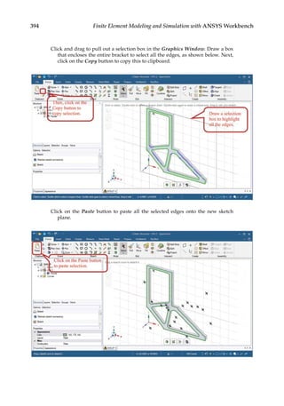 394 Finite Element Modeling and Simulation with ANSYS Workbench
Click and drag to pull out a selection box in the Graphics Window. Draw a box
that encloses the entire bracket to select all the edges, as shown below. Next,
click on the Copy button to copy this to clipboard.
Click on the Paste button to paste all the selected edges onto the new sketch
plane.
 