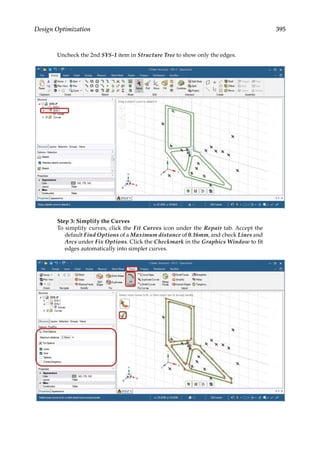 395
Design Optimization
Uncheck the 2nd SYS-1 item in Structure Tree to show only the edges.
Step 3: Simplify the Curves
To simplify curves, click the Fit Curves icon under the Repair tab. Accept the
default Find Options of a Maximum distance of 0.16mm, and check Lines and
Arcs under Fix Options. Click the Checkmark in the Graphics Window to fit
edges automatically into simpler curves.
 