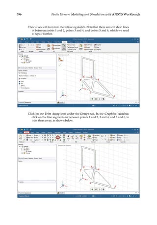 396 Finite Element Modeling and Simulation with ANSYS Workbench
The curves will turn into the following sketch. Note that there are still short lines
in between points 1 and 2, points 3 and 4, and points 5 and 6, which we need
to repair further.
Click on the Trim Away icon under the Design tab. In the Graphics Window,
click on the line segments in between points 1 and 2, 3 and 4, and 5 and 6, to
trim them away, as shown below.
 