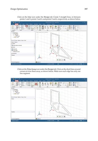 397
Design Optimization
Click on the Line icon under the Design tab. Create 3 straight lines, in between
points 1 and 2, points 3 and 4, and points 5 and 6, respectively, as shown below.
Click on the Trim Away icon under the Design tab. Click on the short lines around
corners to trim them away, as shown below. Make sure each edge has only one
line segment.
 