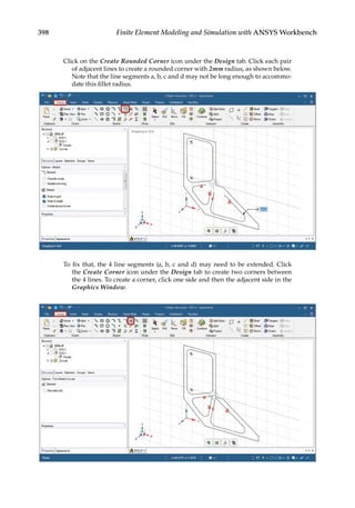 398 Finite Element Modeling and Simulation with ANSYS Workbench
Click on the Create Rounded Corner icon under the Design tab. Click each pair
of adjacent lines to create a rounded corner with 2mm radius, as shown below.
Note that the line segments a, b, c and d may not be long enough to accommo-
date this fillet radius.
To fix that, the 4 line segments (a, b, c and d) may need to be extended. Click
the Create Corner icon under the Design tab to create two corners between
the 4 lines. To create a corner, click one side and then the adjacent side in the
Graphics Window.
 