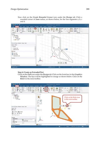 399
Design Optimization
Now click on the Create Rounded Corner icon under the Design tab. Click a
rounded corner of 2mm radius, as shown below, for the line segments a, b, c
and d.
Step 4: Create an Extruded Part
Click on the Pull icon under the Design tab. Click on the front face in the Graphics
Window. The face will be highlighted in orange as shown below. Click on the
Ruler in the mini-toolbar.
 